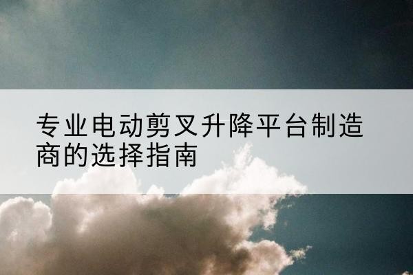 扎兰屯电动剪叉升降平台厂家-专业电动剪叉升降平台制造商的选择指南