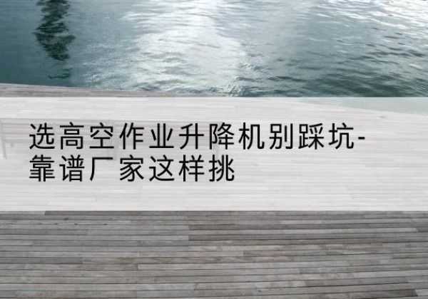 扎兰屯剪叉式升降机厂家-选高空作业升降机别踩坑-靠谱厂家这样挑
