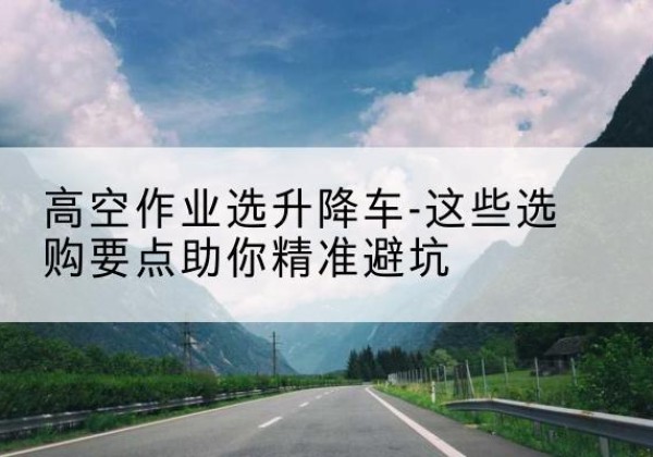 扎兰屯升降车厂家-高空作业选升降车-这些选购要点助你*避坑