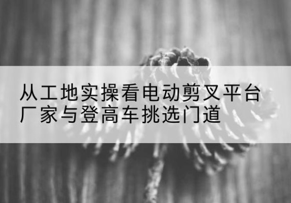 扎兰屯电动剪叉升降平台厂家-从工地实操看电动剪叉平台厂家与登高车挑选门道